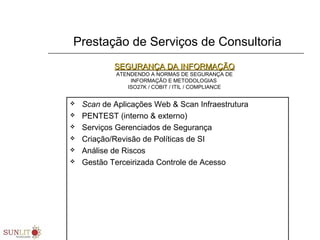 Prestação de Serviços de Consultoria
 Scan de Aplicações Web & Scan Infraestrutura
 PENTEST (interno & externo)
 Serviços Gerenciados de Segurança
 Criação/Revisão de Políticas de SI
 Análise de Riscos
 Gestão Terceirizada Controle de Acesso
SEGURANÇA DA INFORMAÇÃOSEGURANÇA DA INFORMAÇÃO
ATENDENDO A NORMAS DE SEGURANÇA DE
INFORMAÇÃO E METODOLOGIAS
ISO27K / COBIT / ITIL / COMPLIANCE
 