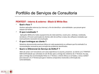 Portfólio de Serviços de Consultoria
PENTEST - interno & externo - Black & White Box
 Qual o foco ?
Analisar aplicações externas (ou internas) a fim de identificar vulnerabilidades que possam gerar
ataques de hackers.
 O que é analisado ?
Aplicações WEB (url) e todos equipamentos de rede (switches, routers,etc) , desktops, notebooks,
servidores e IPs (com autorização do cliente); além de verificar o status dos softwares instalados que
eventualmente necessitem de atualização.
 O que é entregue ao cliente ?
Relatórios demonstrando eventuais falhas em cada equipamento ou software que foi analisado E as
recomendações necessárias para correção dos problemas identificados.
 Qual é o Diferencial do Serviço da SUNLIT ?
Além de contar com Consultores com vasta experiência no assunto, provemos ao cliente um 2° PENTEST -
SEM CUSTO (desde que solicitado em até 30 dias após a entrega dos relatórios do 1° Pentest). Ou seja,
após a entrega das recomendações feitas no 1° Pentest, o cliente efetua as correções, e avisa a SUNLIT
para executar um 2° Pentest para gerar relatório comparativo mostrando a eliminação das
vulnerabilidades.
 