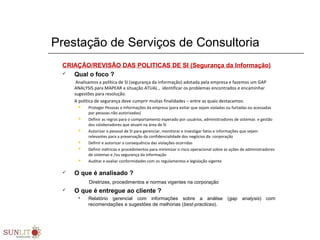 Prestação de Serviços de Consultoria
CRIAÇÃO/REVISÃO DAS POLITICAS DE SI (Segurança da Informação)
 Qual o foco ?
Analisamos a política de SI (segurança da informação) adotada pela empresa e fazemos um GAP
ANALYSIS para MAPEAR a situação ATUAL , identificar os problemas encontrados e encaminhar
sugestões para resolução.
A política de segurança deve cumprir muitas finalidades – entre as quais destacamos:
 Proteger Pessoas e Informações da empresa (para evitar que sejam violadas ou furtadas ou acessadas
por pessoas não autorizadas)
 Definir as regras para o comportamento esperado por usuários, administradores de sistemas e gestão
dos colaboradores que atuam na área de SI
 Autorizar o pessoal de SI para gerenciar, monitorar e investigar fatos e informações que sejam
relevantes para a preservação da confidencialidade dos negócios da corporação
 Definir e autorizar a consequência das violações ocorridas
 Definir métricas e procedimentos para minimizar o risco operacional sobre as ações de administradores
de sistemas e /ou segurança da informação
 Auditar e avaliar conformidades com os regulamentos e legislação vigente
 O que é analisado ?
Diretrizes, procedimentos e normas vigentes na corporação
 O que é entregue ao cliente ?
 Relatório gerencial com informações sobre a análise (gap analysis) com
recomendações e sugestões de melhorias (best-practices).
 