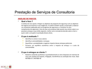 Prestação de Serviços de Consultoria
ANÁLISE DE RISCOS
 Qual o foco ?
A análise de risco ajuda a integrar os objetivos do programa de segurança com os objetivos
de negócios da empresa e suas exigências. A análise também ajuda a corporação a elaborar
um orçamento adequado para um programa de segurança e a constituir os seus
componentes de segurança. Uma vez que uma empresa sabe quanto seus ativos valem e as
possíveis ameaças a que estão expostos, melhor será a tomada de decisão sobre o item e
qual o valor a ser gasto na proteção desses ativos.
 O que é analisado ?
 Identificar os ativos e seus valores
 Identificar vulnerabilidades e ameaças
 Quantificar a probabilidade e negócios impacto dessas ameaças potenciais
 Fornecer um equilíbrio econômico entre o impacto da ameaça e o custo da
contramedida
 O que é entregue ao cliente ?
 Relatório avaliando qualitativa e quantitativamente os itens dispostos em matrizes de
risco com analises de impacto, mitigação, transferência ou aceitação dos riscos. Base
NIST800-37 / NIST800-30
 