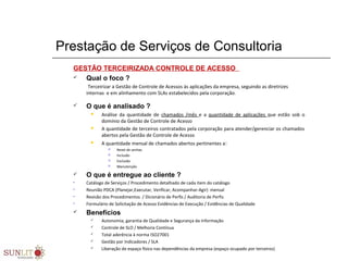 Prestação de Serviços de Consultoria
GESTÃO TERCEIRIZADA CONTROLE DE ACESSO
 Qual o foco ?
Terceirizar a Gestão de Controle de Acessos às aplicações da empresa, seguindo as diretrizes
internas e em alinhamento com SLAs estabelecidos pela corporação.
 O que é analisado ?
 Análise da quantidade de chamados /mês e a quantidade de aplicações que estão sob o
domínio da Gestão de Controle de Acesso
 A quantidade de terceiros contratados pela corporação para atender/gerenciar os chamados
abertos pela Gestão de Controle de Acesso
 A quantidade mensal de chamados abertos pertinentes a:
 Reset de senhas
 Inclusão
 Exclusão
 Manutenção
 O que é entregue ao cliente ?
• Catálogo de Serviços / Procedimento detalhado de cada item do catálogo
• Reunião PDCA (Planejar,Executar, Verificar, Acompanhar-Agir) mensal
• Revisão dos Procedimentos / Dicionário de Perfis / Auditoria de Perfis
• Formulário de Solicitação de Acesso Evidências de Execução / Evidências de Qualidade
 Benefícios
 Autonomia, garantia de Qualidade e Segurança da Informação
 Controle de SLO / Melhoria Contínua
 Total aderência à norma ISO27001
 Gestão por Indicadores / SLA
 Liberação de espaço físico nas dependências da empresa (espaço ocupado por terceiros)
 