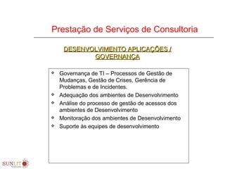 Prestação de Serviços de Consultoria
 Governança de TI – Processos de Gestão de
Mudanças, Gestão de Crises, Gerência de
Problemas e de Incidentes.
 Adequação dos ambientes de Desenvolvimento
 Análise do processo de gestão de acessos dos
ambientes de Desenvolvimento
 Monitoração dos ambientes de Desenvolvimento
 Suporte às equipes de desenvolvimento
DESENVOLVIMENTO APLICAÇÕES /DESENVOLVIMENTO APLICAÇÕES /
GOVERNANÇAGOVERNANÇA
 