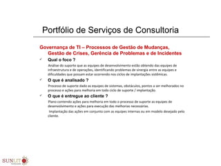 Portfólio de Serviços de Consultoria
Governança de TI – Processos de Gestão de Mudanças,
Gestão de Crises, Gerência de Problemas e de Incidentes
 Qual o foco ?
Análise do suporte que as equipes de desenvolvimento estão obtendo das equipes de
infraestrutura e de operações, identificando problemas de sinergia entre as equipes e
dificuldades que possam estar ocorrendo nos ciclos de implantações sistêmicas.
 O que é analisado ?
Processo de suporte dado as equipes de sistemas, obstáculos, pontos a ser melhorados no
processo e ações para melhoria em todo ciclo de suporte / implantação.
 O que é entregue ao cliente ?
Plano contendo ações para melhoria em todo o processo de suporte as equipes de
desenvolvimento e ações para execução das melhorias necessárias.
Implantação das ações em conjunto com as equipes internas ou em modelo desejado pelo
cliente.
 