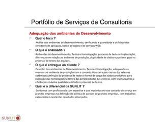 Portfólio de Serviços de Consultoria
Adequação dos ambientes de Desenvolvimento
 Qual o foco ?
Análise dos ambientes de desenvolvimento, verificando a quantidade e utilidade dos
servidores de aplicação, banco de dados e de serviços WEB.
 O que é analisado ?
Ambientes de desenvolvimento, Testes e Homologação, processo de testes e implantação,
diferenças em relação ao ambiente de produção, duplicidade de dados e possíveis gaps no
processo de testes das equipes.
 O que é entregue ao cliente ?
Desenho dos ambientes de Desenvolvimento, Testes e Homologação, adequando os
mesmos ao ambiente de produção com o conceito de esteira para testes dos releases
sistêmicos.Definição do processo de testes e forma de carga dos dados produtivos para
execução das homologações dentro das periodicidades das esteiras, com isso buscamos a
eficiência e máxima qualidade em todo o processo de testes.
 Qual é o diferencial da SUNLIT ?
Contamos com profissionais com expertise e que implantaram esse conceito de serviço em
grandes empresas na definição de política de acessos de grandes empresas, com trabalhos
executados e excelentes resultados alcançados.
 