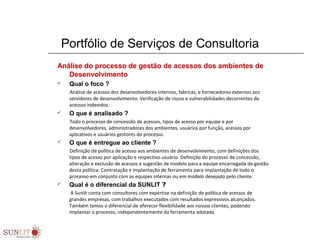 Portfólio de Serviços de Consultoria
Análise do processo de gestão de acessos dos ambientes de
Desenvolvimento
 Qual o foco ?
Análise de acessos dos desenvolvedores internos, fabricas, e fornecedores externos aos
servidores de desenvolvimento. Verificação de riscos e vulnerabilidades decorrentes de
acessos indevidos.
 O que é analisado ?
Todo o processo de concessão de acessos, tipos de acesso por equipe e por
desenvolvedores, administradores dos ambientes, usuários por função, acessos por
aplicativos e usuários gestores do processo.
 O que é entregue ao cliente ?
Definição de política de acesso aos ambientes de desenvolvimento, com definições dos
tipos de acesso por aplicação e respectivo usuário. Definição do processo de concessão,
alteração e exclusão de acessos e sugestão de modelo para a equipe encarregada da gestão
desta política. Contratação e Implantação de ferramenta para implantação de todo o
processo em conjunto com as equipes internas ou em modelo desejado pelo cliente.
 Qual é o diferencial da SUNLIT ?
A Sunlit conta com consultores com expertise na definição de política de acessos de
grandes empresas, com trabalhos executados com resultados expressivos alcançados.
Também temos o diferencial de oferecer flexibilidade aos nossos clientes, podendo
implantar o processo, independentemente da ferramenta adotada
 