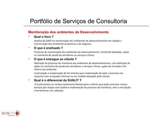 Portfólio de Serviços de Consultoria
Monitoração dos ambientes de Desenvolvimento
 Qual o foco ?
Análise de GAPS na monitoração dos ambientes de desenvolvimento em relação a
monitoração dos ambientes produtivos e de negócios.
 O que é analisado ?
Processo de monitoração dos ambientes de desenvolvimento, threshold adotados, ações
no momento de queda de servidores ou serviços críticos.
 O que é entregue ao cliente ?
Definição do processo de monitoria aos ambientes de desenvolvimento, com definição de
ações no momento de queda dos servidores e serviços críticos, ações de correção e de
retorno do ambiente.
Contratação e Implantação de ferramenta para implantação de todo o processo em
conjunto com as equipes internas ou em modelo desejado pelo cliente.
 Qual é o diferencial da SUNLIT ?
A Sunlit presta um serviço totalmente flexível para o cliente que pode contratar nossos
serviços por etapas com análise e implantação do processo de monitoria, sem a vinculação
a ferramenta a ser adotada.
 