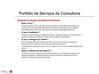 Portfólio de Serviços de Consultoria
Suporte às equipes de Desenvolvimento
 Qual o foco ?
Análise do suporte que as equipes de desenvolvimento estão obtendo das equipes de
infraestrutura e de operações, identificando problemas de sinergia entre as equipes e
dificuldades que possam estar ocorrendo nos ciclos de implantações sistêmicas.
 O que é analisado ?
Processo de suporte dado as equipes de sistemas, obstáculos, pontos a ser melhorados no
processo e ações para melhoria em todo ciclo de suporte / implantação.
 O que é entregue ao cliente ?
Plano contendo ações para melhoria em todo o processo de suporte as equipes de
desenvolvimento e ações para execução das melhorias necessárias.
Implantação das ações em conjunto com as equipes internas ou em modelo desejado pelo
cliente.
 Qual é o diferencial da SUNLIT ?
A Sunlit conta com consultores com grande experiência nas atividades de suporte com
expertise na gestão e implementação de processos relativos a suporte técnico com
trabalhos realizados em grandes empresas.
 