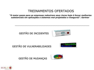 “O maior passo para as empresas reduzirem seus riscos hoje é forçar melhorias
substanciais em aplicações e sistemas mal projetados e inseguros”. Gartner
GESTÃO DE INCIDENTESGESTÃO DE INCIDENTES
GESTÃO DE VULNERABILIDADESGESTÃO DE VULNERABILIDADES
GESTÃO DE MUDANÇASGESTÃO DE MUDANÇAS
TREINAMENTOS OFERTADOS
 