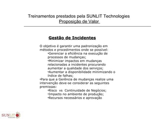 Treinamentos prestados pela SUNLIT Technologies
Proposição de Valor
Gestão de IncidentesGestão de Incidentes
O objetivo é garantir uma padronização em
métodos e procedimentos onde se possível:
•Gerenciar a eficiência na execução de
processos de mudanças;
•Minimizar impactos em mudanças
relacionadas a incidentes procurando
aumentar a qualidade dos serviços;
•Aumentar a disponibilidade minimizando o
índice de falhas;
•Para que a Gerência de mudanças realize uma
intervenção deve-se considerar as seguintes
premissas:
•Risco vs Continuidade de Negócios;
•Impacto no ambiente de produção;
•Recursos necessários e aprovação
 