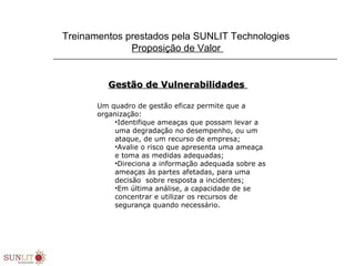 Treinamentos prestados pela SUNLIT Technologies
Proposição de Valor
Gestão de VulnerabilidadesGestão de Vulnerabilidades
Um quadro de gestão eficaz permite que a
organização:
•Identifique ameaças que possam levar a
uma degradação no desempenho, ou um
ataque, de um recurso de empresa;
•Avalie o risco que apresenta uma ameaça
e toma as medidas adequadas;
•Direciona a informação adequada sobre as
ameaças às partes afetadas, para uma
decisão sobre resposta a incidentes;
•Em última análise, a capacidade de se
concentrar e utilizar os recursos de
segurança quando necessário.
 