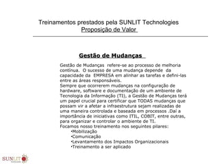 Treinamentos prestados pela SUNLIT Technologies
Proposição de Valor
Gestão de MudançasGestão de Mudanças
Gestão de Mudanças refere-se ao processo de melhoria
contínua. O sucesso de uma mudança depende da
capacidade da EMPRESA em alinhar as tarefas e defini-las
entre as áreas responsáveis.
Sempre que ocorrerem mudanças na configuração de
hardware, software e documentação de um ambiente de
Tecnologia da Informação (TI), a Gestão de Mudanças terá
um papel crucial para certificar que TODAS mudanças que
possam vir a afetar a infraestrutura sejam realizadas de
uma maneira controlada e baseada em processos .Daí a
importância de iniciativas como ITIL, COBIT, entre outras,
para organizar e controlar o ambiente de TI.
Focamos nosso treinamento nos seguintes pilares:
•Mobilização
•Comunicação
•Levantamento dos Impactos Organizacionais
•Treinamento a ser aplicado
 
