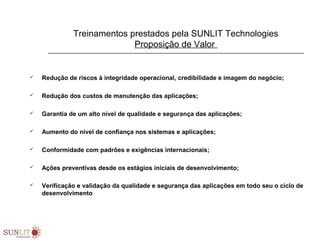 Treinamentos prestados pela SUNLIT Technologies
Proposição de Valor
 Redução de riscos à integridade operacional, credibilidade e imagem do negócio;
 Redução dos custos de manutenção das aplicações;
 Garantia de um alto nível de qualidade e segurança das aplicações;
 Aumento do nível de confiança nos sistemas e aplicações;
 Conformidade com padrões e exigências internacionais;
 Ações preventivas desde os estágios iniciais de desenvolvimento;
 Verificação e validação da qualidade e segurança das aplicações em todo seu o ciclo de
desenvolvimento.
 