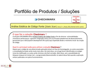 Portfólio de Produtos / Soluções
Análise Estática de Código Fonte (Static Scan) Java,C++,Ruby,IOS,Android entre outros
O que faz a solução CheckmarxCheckmarx ?
A solução CHECKMARX efetua Análise Estática de Código Fonte a fim de eliminar vulnerabilidades
/monitorar performance e garantir integração coesa com as principais plataformas de desenvolvimento
garantindo que o SDLC(system development life cycle) seja respeitado desde o momento inicial da criação
do código.
Qual é a principal razão para utilizar a solução CheckmarxCheckmarx ?
Depois que o código de uma determinada aplicação estiver em fase de homologação, os custos associados
a remediação/correção serão muito mais altos. Ao invés disso, se os bugs forem identificados no estágio
inicial da codificação, os custos serão mínimos e de fácil correção. Além disso, sem a possibilidade de
bloquear ataques em tempo real , o programador/desenvolvedor só saberá desse fato quando a aplicação
estiver publicada e em pleno funcionamento.
Soluções
de
SegurançaSegurança
dada
InformaçãoInformação
 