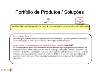 Portfólio de Produtos / Soluções
Soluções Tokens Físico e Mobile para Autenticação forte e assinatura de transações
Por que utilizar ?
Com a solução Datablink –Datablink – corporações promovem um acesso seguro a aplicações / VPNs/ redes internas e
qualquer outro tipo de acesso que requer uma autenticação segura e controlada..
Quais são os principais benefícios na utilização da solução DatablinkDatablink?
Os dispositivos físicos e aplicativos mobile da Datablink oferecem segurança significativamente maior em
comparação com os tokens tradicionais. Por meio de tecnologia patenteada, a Datablink implementa um
mecanismo de desafio e resposta para executar a autenticação avançada de usuários.Tudo isso a partir da
leitura de uma imagem piscante e geração de uma senha dinâmica de uso único. As organizações podem
customizar facilmente o tamanho da tela, etiquetas e outros recursos para atender às necessidades
específicas.
Soluções
de
SegurançaSegurança
dada
InformaçãoInformação
 
