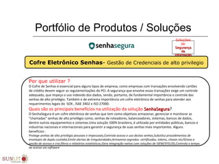 Portfólio de Produtos / Soluções
Por que utilizar ?
O Cofre de Senhas é essencial para alguns tipos de empresa, como empresas com transações envolvendo cartões
de crédito devem seguir as regulamentações do PCI. A segurança que envolve essas transações exige um controle
adequado, que impeça o uso indevido dos dados, sendo, portanto, de fundamental importância o controle das
senhas de alto privilégio. Também e de extrema importância um cofre eletrônico de senhas para atender aos
requerimentos legais do SOX , ISAE 3402 e ISO 27000.
Quais são os principais benefícios na utilização da solução SenhaSeguraSenhaSegura?
O SenhaSegura é um cofre eletrônico de senhas que tem como objetivos armazenar, gerenciar e monitorar as
“chamadas” senhas de alto privilégio como, senhas de roteadores, balanceadores, sistemas, bancos de dados,
dentre outros equipamentos e sistemas.Uma solução 100% brasileira, é utilizada por entidades públicas, bancos e
industrias nacionais e internacionais para garantir a segurança de suas senhas mais importantes. Alguns
benefícios :
Protege senhas de alto privilégio pessoais e impessoais,Controla acesso e uso destas senhas,Substitui procedimentos de
envelopes de dupla custódia,Emite alertas de irregularidades,Armazena segredos: certificados, tokens, chaves etc/Grava a
sessão de acesso e cria filtros e relatórios estatísticos,Gera integração nativa com soluções de SIEM/SYSLOG,Controla o tempo
de acesso via software
Cofre Eletrônico Senhas- Gestão de Credenciais de alto privilegio
Soluções
de
SegurançaSegurança
dada
InformaçãoInformação
 
