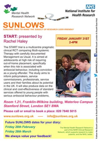 SUNLOWS TRIES TO MAKE THE SUBJECT OF RESEARCH USER-FRIENDLY

FRIDAY JANUARY 31ST
2-4PM

@MHRNSLSEHub

The START trial is a multicentre pragmatic
clinical RCT comparing Multi-systemic
Therapy with carefully documented
Management as Usual. It is aimed at
adolescents at high risk of requiring
out-of-home placement, specifically
when this risk is associated with
antisocial behaviour, including conviction
as a young offender. The study aims to
inform policymakers, service
commissioners, professionals, service
users and their families about its potential
in the UK. It will also produce data on the
clinical and cost-effectiveness of standard
services offered to young people with
serious antisocial behaviour problems.

Room 1.21, Franklin-Wilkins building, Waterloo Campus
Stamford Street, London SE1 8WA
Please call or email to book a place: 020 7848 5015
www.sunlows.org.uk

-----

info@sunlows.org.uk

Future SUNLOWS dates for your diary:
Friday 28th February
Friday 28th March
We always value your feedback!

The Mental Health Research Network is
part of the NIHR Clinical Research
Network, which supports research to make
patients, and the NHS, better.

Follow the South London & South East Hub on Twitter and Facebook:

START: presented by
Rachel Haley

MHRN South London & South East Hub

SUNLOWS

 