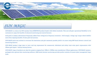 SUN MAGIC is a state of art PCU product from ENERTECH product basket with Global standards. This unit will give operational flexibility to its
customers to enjoy the benefits of advanced monitoring and control features.
Grid power in Indian subcontinent frequently suffers from voltage &/or frequency variations , Grid outages, voltage sag/ surges which inhibits
users from enjoying benefits of solar grid tied systems.
SUN MAGIC series has evolved to overcome the limitations and give maximum possible yield to its users using DSP based advance control and
monitoring features.
SUN MAGIC product range aims to cater roof top requirement for commercial, Individual and utility scale solar plant requirements with
3Phase grid export + battery backup feature.
SUN MAGIC range of products are ideal for projects ranging from 1KWp to 15KWp array installations-1Phase applications. SUN MAGIC product,
packaged with optional data monitoring software, GSM based wireless monitoring provides perfect solution for power plant management large
scale.
SUN MAGIC
 