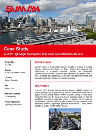 Case Study
235 kWp Lightweight Solar System at Australia National Maritime Museum
ABOUT SUNMAN
Sunman Energy is a technology company founded by a group of industry
veterans delivering the future of Solar. Through the research and
development of composite materials, Sunman has successfully
commercialized the world's first glass-free, lightweight and flexible Panel –
eArc. Replacing glass completely, eArc brings solar power to markets and
applications scenarios that were previously impossible.
THE PROJECT
In August 2019, Australia National Maritime Museum (ANMM) unveiled the
largest lightweight solar system of the Southern Hemisphere. Positioned in
Sydney’s iconic Darling Harbour, ANMM has been looking to install solar
since 2015. However, the museum’s slender metal roof could not take the
weight of a conventional glass solar system. In addition, the roof could not
be penetrated, making a traditional solar installation further unfeasible. After
discovering Sunman’s lightweight glass-free solar solution - eArc, ANMM
was able to breathe new life into the project..
System Size
235 kWp
Modules
813 x SMD290M-6x10DW
Location
Sydney, Australia
Date
August, 2019
Installation Method
Quick-Bonding
Project Application
Lightweight Metal Roof
 