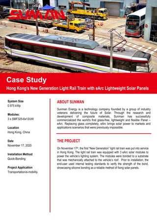 Case Study
On November 17th, the first “New Generation” light rail train was put into service
in Hong Kong. The light rail train was equipped with 3 eArc solar modules to
power the vehicle’s lighting system. The modules were bonded to a substrate
that was mechanically attached to the vehicle’s roof. Prior to installation, the
end-user used internal testing standards to verify the strength of the bond,
showcasing silicone bonding as a reliable method of fixing solar panels.
 
