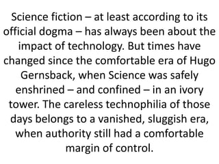 Science fiction – at least according to its
official dogma – has always been about the
impact of technology. But times have
changed since the comfortable era of Hugo
Gernsback, when Science was safely
enshrined – and confined – in an ivory
tower. The careless technophilia of those
days belongs to a vanished, sluggish era,
when authority still had a comfortable
margin of control.
 