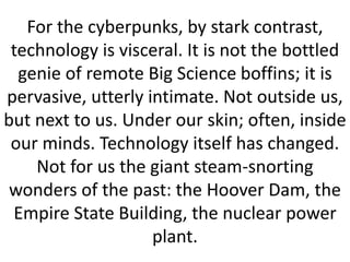 For the cyberpunks, by stark contrast,
technology is visceral. It is not the bottled
genie of remote Big Science boffins; it is
pervasive, utterly intimate. Not outside us,
but next to us. Under our skin; often, inside
our minds. Technology itself has changed.
Not for us the giant steam-snorting
wonders of the past: the Hoover Dam, the
Empire State Building, the nuclear power
plant.
 