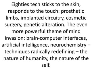 Eighties tech sticks to the skin,
responds to the touch: prosthetic
limbs, implanted circuitry, cosmetic
surgery, genetic alteration. The even
more powerful theme of mind
invasion: brain-computer interfaces,
artificial intelligence, neurochemistry –
techniques radically redefining – the
nature of humanity, the nature of the
self.
 