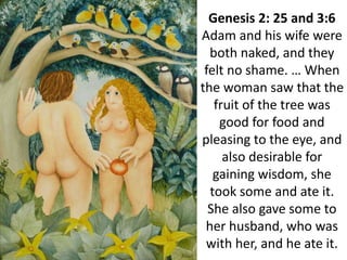 Genesis 2: 25 and 3:6
Adam and his wife were
both naked, and they
felt no shame. … When
the woman saw that the
fruit of the tree was
good for food and
pleasing to the eye, and
also desirable for
gaining wisdom, she
took some and ate it.
She also gave some to
her husband, who was
with her, and he ate it.
 