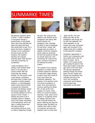 SUNMARKE TIMES
My opening sequence genre
is horror, I made a research
on this genre through a
questionnaire to ask people
about what they specially like
about this genre and what
they would want to see. For a
genre like horror I needed to
include a lot of conventions
like the sounds and the
locations. My research
teached me to decide
precisely about what decision
I will take concerning my
conventions.
I used conventions like in
setting I used isolated areas
which in my case was a
school corridor after the
school day has already
finished. For the sound I used
a loud volume soundtrack
with high bites to create more
suspense to attract people’s
attention, in cinematography
styles I used close-up shots
to express the characters
emotions and feelings toward
the actions happening. I did
not include dialogue as this is
typical in horror movies. I
wanted the scene to be in
complete silence in addition
only to the creepy soundtrack
in the background which will
help in creating theme and
will make audience
concentrate and focus more
on what is happening through
the shot. The costume was
related to the location as the
protagonist was having after
school classes, the
protagonist was a teenage
girl which is also a stereotype
of most horror movies that
teenage girls are victims, in
addition to that this character
would create an emotional
link with the audience that will
be worried about her. And
concerning her costume she
was in school so she had to
be wearing the school
uniform.
The purpose of any opening
sequence no matter what is
to attract audience’s attention
to make them eager wanting
to watch more and to want to
know more about the
characters appearing .The
purpose of my opening scene
is to hook the audience to
watch more and wanting to
continue watching the whole
film, as well as the main
purpose of a horror movie
which is to scare the person
watching. I have used a lot of
enigma in my opening scene
as i believe that this is the
main thing that attracts the
person watching and also the
title was (Have We Met?!) as
i believe that a title in a form
of a question will make the
audience want to know more
about the film. The star
billing was clear as the
protagonist was the girl and
as soon she appeared her
name appeared on the
screen and it was mentioned
again with the ghost in the
credits at the end in addition
to the production company.
Characters represented in
the film are 2 characters a girl
and a ghost which was her
friend in school , this is
evident in this scene as the
girl is seeing the ghost of her
friend that is dead a long time
ago which is the main hook.
The girl was represented
entering through the school
doors into the corridor and
through the soundtrack that
indicated that she is the
victim and something
unexpected would happen.
And the ghost was
represented as the villain.
 