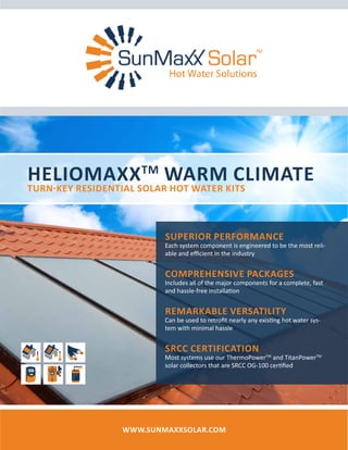 HelioMaxxTM
Warm Climate
Turn-Key Residential Solar Hot Water Kits
www.SunMaxxSolar.com
Superior Performance
Each system component is engineered to be the most reli-
able and efficient in the industry
Comprehensive Packages
Includes all of the major components for a complete, fast
and hassle-free installation
Remarkable Versatility
Can be used to retrofit nearly any existing hot water sys-
tem with minimal hassle
SRCC Certification
Most systems use our ThermoPowerTM
and TitanPowerTM
solar collectors that are SRCC OG-100 certified
 