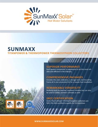 SunMaxx
TitanPower & ThermoPower Thermosyphon Collectors
www.SunMaxxSolar.com
Superior Performance
Each system component is engineered to be the most reli-
able and efficient in the industry
Comprehensive Packages
Includes the solar collectors, a storage tank and mounting
frame all in one convenient kit for a hassle-free installation
Remarkable Versatility
Perfectly built for warmer, southern climates but can also
be used in colder, northern climates as well
SRCC Certification
Some ThermoPower VTS thermosyphon collectors are
SRCC OG-300 certified to qualify for CA incentives
 