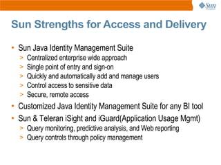 Sun Strengths for Access and Delivery

• Sun Java Identity Management Suite
  >   Centralized enterprise wide approach
  >   Single point of entry and sign-on
  >   Quickly and automatically add and manage users
  >   Control access to sensitive data
  >   Secure, remote access
• Customized Java Identity Management Suite for any BI tool
• Sun & Teleran iSight and iGuard(Application Usage Mgmt)
  > Query monitoring, predictive analysis, and Web reporting
  > Query controls through policy management
 