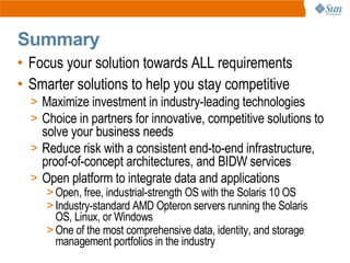 Summary
• Focus your solution towards ALL requirements
• Smarter solutions to help you stay competitive
  > Maximize investment in industry-leading technologies
  > Choice in partners for innovative, competitive solutions to
    solve your business needs
  > Reduce risk with a consistent end-to-end infrastructure,
    proof-of-concept architectures, and BIDW services
  > Open platform to integrate data and applications
     > Open, free, industrial-strength OS with the Solaris 10 OS
     > Industry-standard AMD Opteron servers running the Solaris
       OS, Linux, or Windows
     > One of the most comprehensive data, identity, and storage
       management portfolios in the industry
 