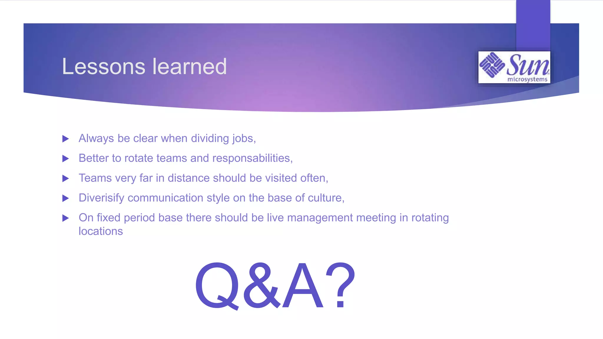  Always be clear when dividing jobs,
 Better to rotate teams and responsabilities,
 Teams very far in distance should be visited often,
 Diverisify communication style on the base of culture,
 On fixed period base there should be live management meeting in rotating
locations
Lessons learned
Q&A?
 