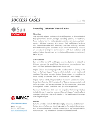 impact learning systems


SUCCESS CASES                                                                            case #20




                          Improving Customer Communication

                          Situation
                          The Software Support division of Sun Microsystems, a world leader in
                          high-performance servers, storage, operating systems, and software,
                          faced customer service challenges common to many successful com-
                          panies. High-level engineers who support their sophisticated systems
                          had become swamped with increased case loads, making it hard to
                          find the time to update customers on the status of their cases. Sun saw
                          an opportunity to improve communication with their customers and
                          deliver the kind of world-class service that would exceed their customers’
                          expectations.


                          Action Taken
                          Sun turned to CompTIA and Impact Learning Systems to establish a
                          learning program that would help them improve communication with
                          their customers and increase customer satisfaction.

                          Impact created a custom program for Sun based on its Getting to the
                          Heart of Technical Support™ course, which includes seven web-based
                          modules. The online modules allowed Sun engineers to complete the
                          initial training at their own pace so as not to impact service levels.

                          Impact worked with Sun to provide live, interactive web sessions to fol-
                          low and reinforce the skills learned online. These sessions were delivered
                          to Sun engineers and managers around the globe, providing convenient
                          training times for each location in Sun’s world-wide operation.

                          To ensure that the new skills were not forgotten, the training initiative
                          included Impact’s coaching program Making It Happen™, training Sun’s
                          managers to reinforce the skills taught to the engineers with positive
                          coaching techniques.


                          Results
info@impactlearning.com
                          Sun measured the impact of the training by comparing customer satis-
 805-781-3283
                          faction surveys before and after the programs. The analysis demonstrat-
Toll Free: 800-545-9003   ed a 30% improvement in customer perceptions of Sun’s communication
www.impactlearning.com    skills, which is a key driver of the overall customer experience.
 