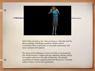 Hello! Welcome back to Sun, Moon & Tamara, a The Sun And The
Moon challenge. (Challenge created by whisper_doll on
LiveJournal.) Don’t expect plot, or even much commentary: this
story is pictures with captions.
The object of the challenge is to have two Sims in one household.
One should become a vampire and one a plantsim, and they should
live together until one or the other of them dies. Our intrepid
roommates are Tamara Langerak and Kyoshi Ruscewicz. Currently,
neither of them is in the least supernatural.
 