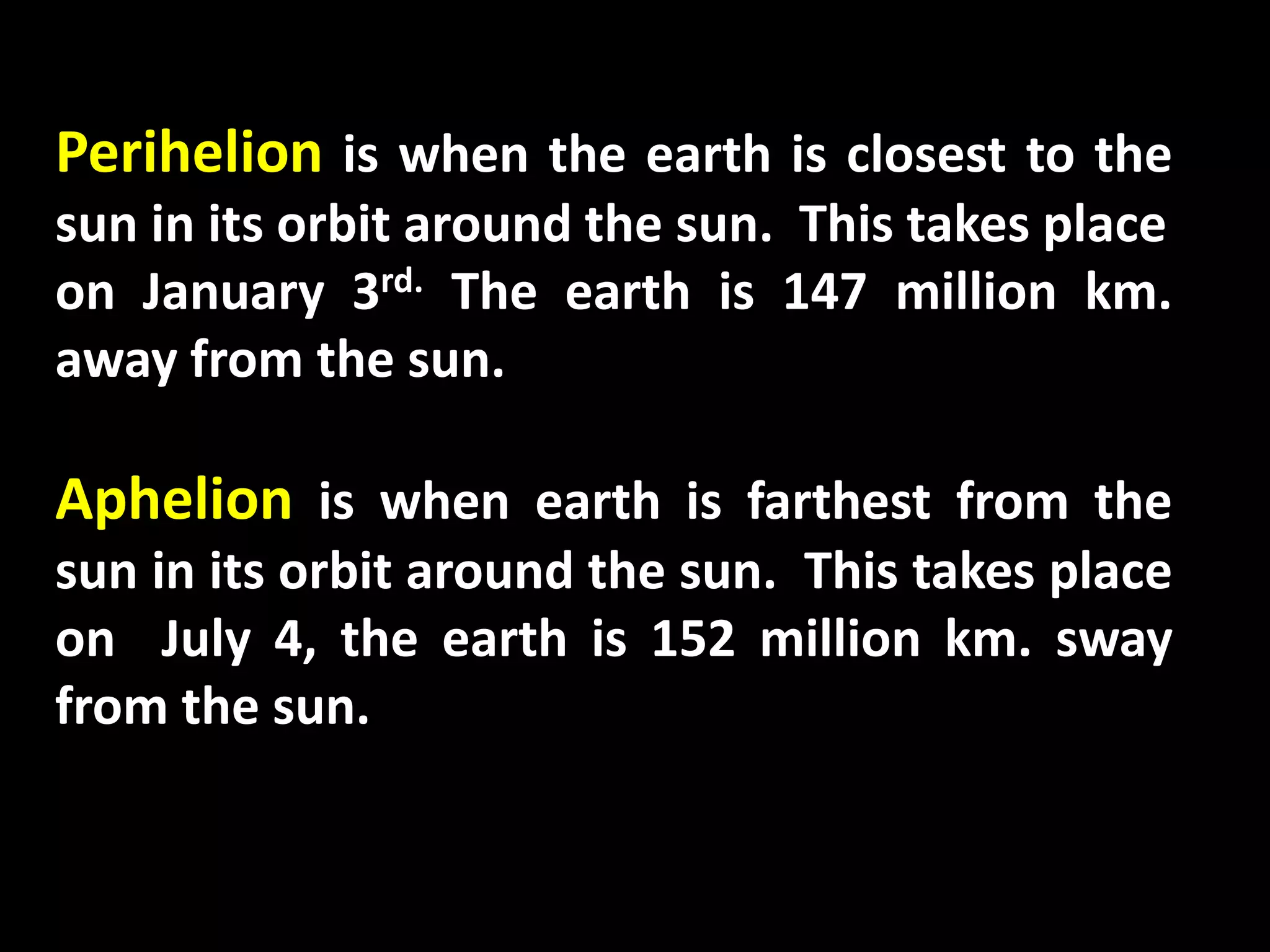Perihelion is when the earth is closest to the
sun in its orbit around the sun. This takes place
on January 3rd. The earth is 147 million km.
away from the sun.
Aphelion is when earth is farthest from the
sun in its orbit around the sun. This takes place
on July 4, the earth is 152 million km. sway
from the sun.
 