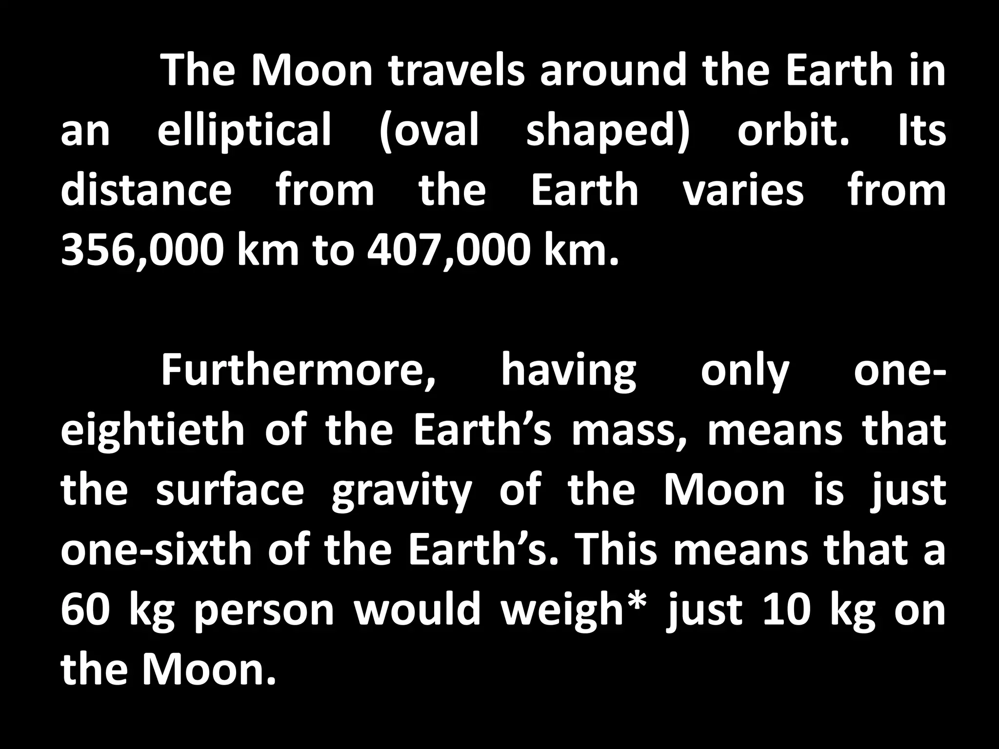 The Moon travels around the Earth in
an elliptical (oval shaped) orbit. Its
distance from the Earth varies from
356,000 km to 407,000 km.
Furthermore, having only one-
eightieth of the Earth’s mass, means that
the surface gravity of the Moon is just
one-sixth of the Earth’s. This means that a
60 kg person would weigh* just 10 kg on
the Moon.
 