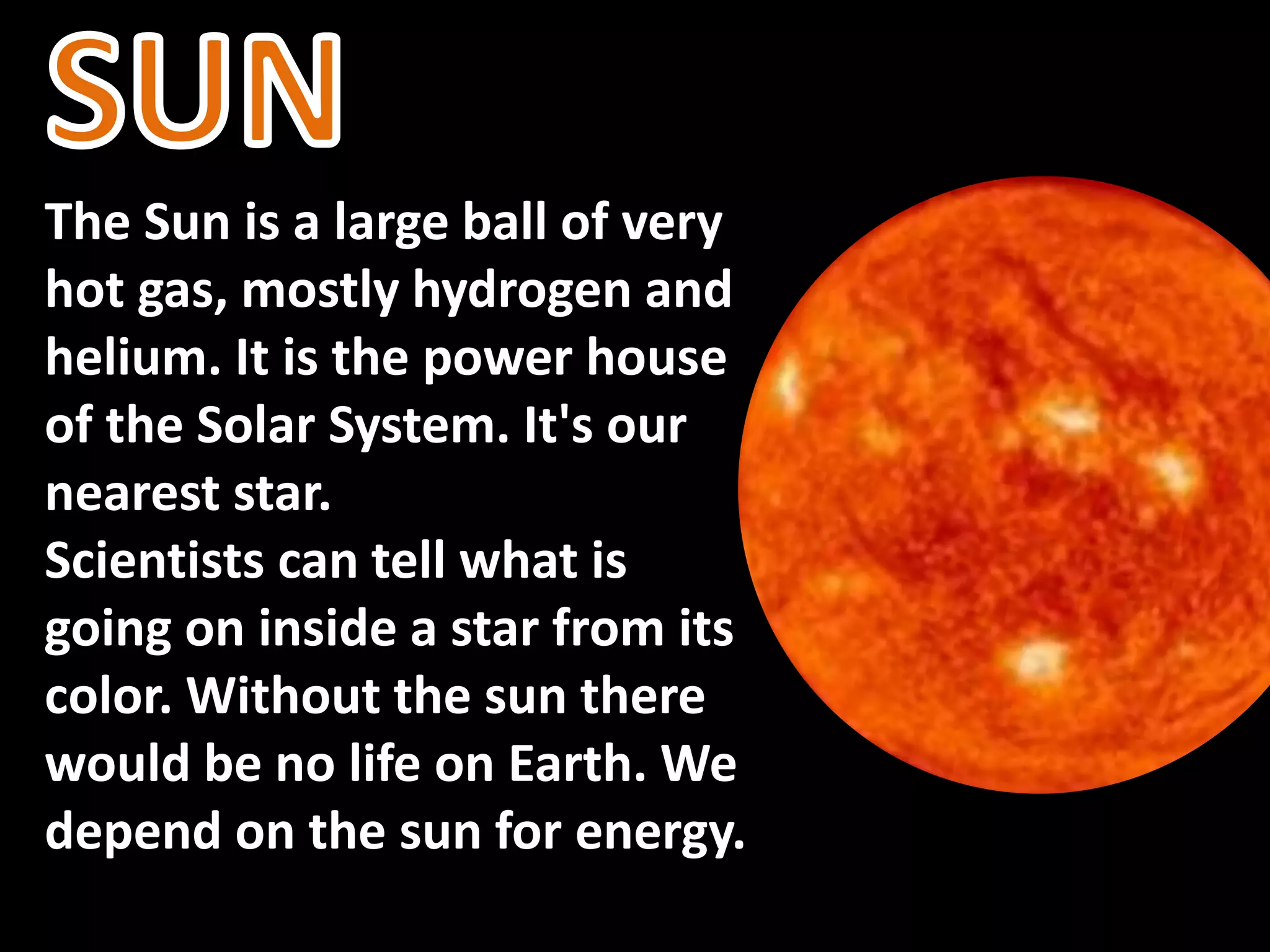 The Sun is a large ball of very
hot gas, mostly hydrogen and
helium. It is the power house
of the Solar System. It's our
nearest star.
Scientists can tell what is
going on inside a star from its
color. Without the sun there
would be no life on Earth. We
depend on the sun for energy.
 