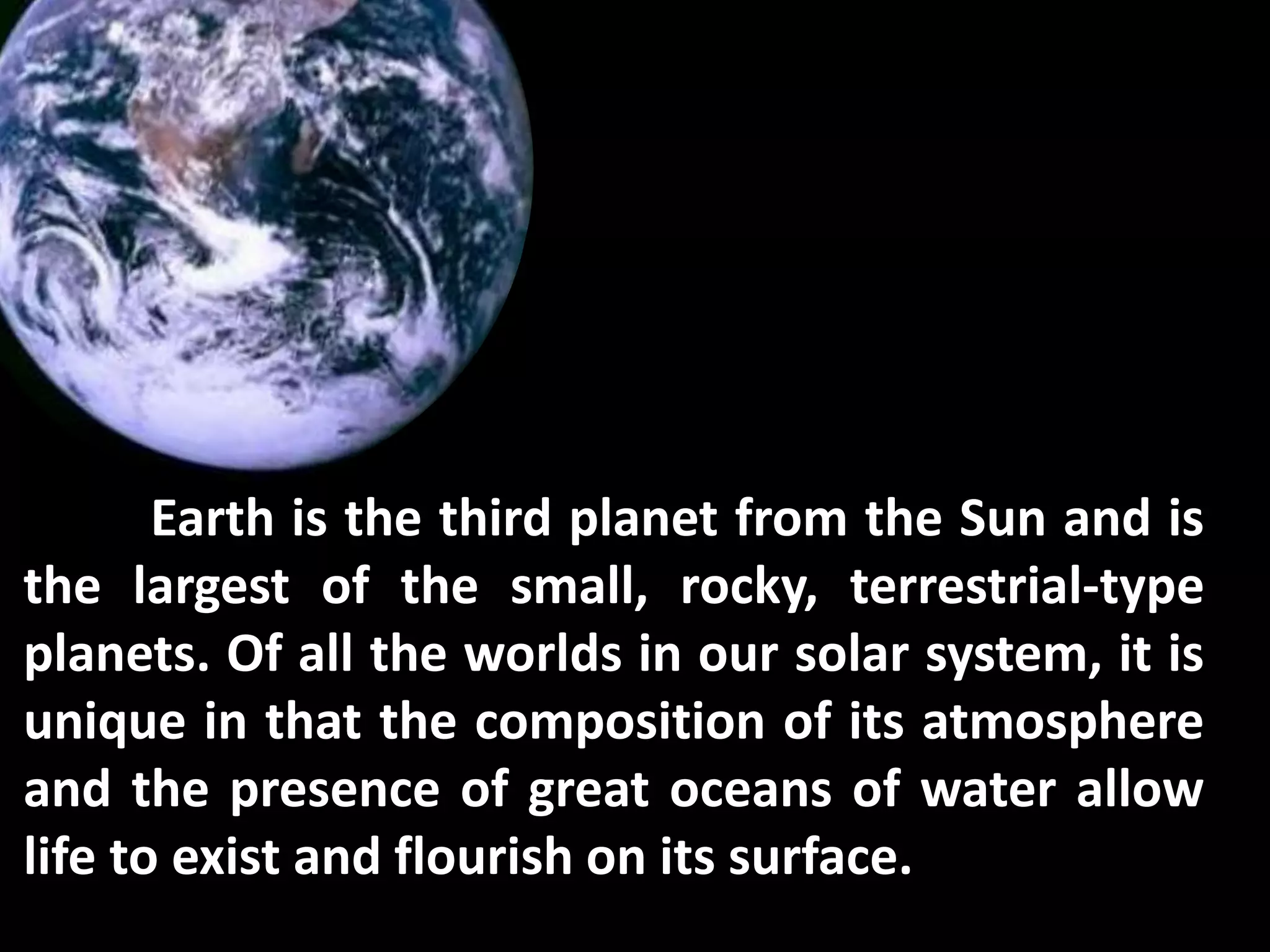 Earth is the third planet from the Sun and is
the largest of the small, rocky, terrestrial-type
planets. Of all the worlds in our solar system, it is
unique in that the composition of its atmosphere
and the presence of great oceans of water allow
life to exist and flourish on its surface.
 