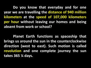 Do you know that everyday and for one
year we are travelling the distance of 940 million
kilometers at the speed of 107,000 kilometers
per hour without leaving our homes and being
absent from work or school?
Planet Earth functions as spaceship that
brings us around the sun in the counterclockwise
direction (west to east). Such motion is called
revolution and one complete journey the sun
takes 365 ¼ days.
 