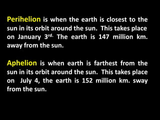 Perihelion is when the earth is closest to the
sun in its orbit around the sun. This takes place
on January 3rd. The earth is 147 million km.
away from the sun.
Aphelion is when earth is farthest from the
sun in its orbit around the sun. This takes place
on July 4, the earth is 152 million km. sway
from the sun.
 