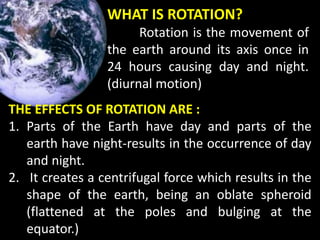 WHAT IS ROTATION?
Rotation is the movement of
the earth around its axis once in
24 hours causing day and night.
(diurnal motion)
THE EFFECTS OF ROTATION ARE :
1. Parts of the Earth have day and parts of the
earth have night-results in the occurrence of day
and night.
2. It creates a centrifugal force which results in the
shape of the earth, being an oblate spheroid
(flattened at the poles and bulging at the
equator.)
 