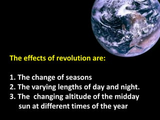 The effects of revolution are:
1. The change of seasons
2. The varying lengths of day and night.
3. The changing altitude of the midday
sun at different times of the year
 