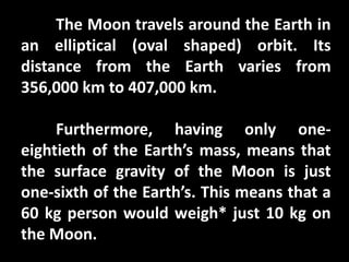 The Moon travels around the Earth in
an elliptical (oval shaped) orbit. Its
distance from the Earth varies from
356,000 km to 407,000 km.
Furthermore, having only one-
eightieth of the Earth’s mass, means that
the surface gravity of the Moon is just
one-sixth of the Earth’s. This means that a
60 kg person would weigh* just 10 kg on
the Moon.
 