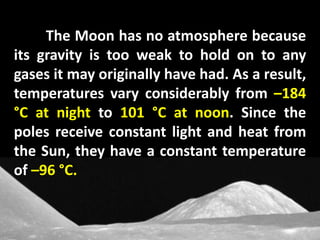 The Moon has no atmosphere because
its gravity is too weak to hold on to any
gases it may originally have had. As a result,
temperatures vary considerably from –184
°C at night to 101 °C at noon. Since the
poles receive constant light and heat from
the Sun, they have a constant temperature
of –96 °C.
 