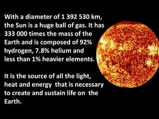 With a diameter of 1 392 530 km,
the Sun is a huge ball of gas. It has
333 000 times the mass of the
Earth and is composed of 92%
hydrogen, 7.8% helium and
less than 1% heavier elements.
It is the source of all the light,
heat and energy that is necessary
to create and sustain life on the
Earth.
 