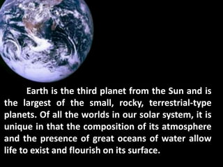 Earth is the third planet from the Sun and is
the largest of the small, rocky, terrestrial-type
planets. Of all the worlds in our solar system, it is
unique in that the composition of its atmosphere
and the presence of great oceans of water allow
life to exist and flourish on its surface.
 
