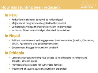 In Peru
• Reduction in stunting adopted as national goal
• Major social programmes targeted to the poorest
• Comprehensive health insurance system implemented
• Increased Government budget allocated for nutrition
In Nepal
• Political commitment and engagement by main sectors (Health, Education,
WASH, Agriculture and Local Governance)
• Government budget for nutrition doubled
In Ethiopia
• Large scale program to improve access to health posts in remote and
drought- stricken areas
• Provision of safety nets for vulnerable families
• Treatment of severe acute malnutrition expanded
How has stunting been reduced?
How has stunting been reduced?
 