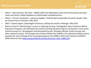 • Slide 4 – Why Nutrition The Facts: UNICEF-WHO-The World Bank: Joint child malnutrition estimates -
Levels and trends. Global Database on Child Growth and Malnutrition
• Slide 6 – A Smart Investment: Lawrence Haddad. Child Growth=Sustainable Economic Growth: Why
we should invest in Nutrition. May 2013
• Slide 7- Experts Agree: Copenhagen Consensus: Solving the world’s challenges. May 2012
• Slides 19 and 32- SUN Countries’ success in reducing stunting: Demographic data is based on World
Population Prospects, the 2010 Revision and the stunting prevalence figures are based on most recent
national surveys (i.e. Demographic and Household Surveys, Multiple Indicator Cluster Surveys and
other national surveys). The Average Annual Rate of Reduction (AARR) is the statistical method used to
quantify the rate of change of the stunting prevalence from 2000 to 2012 and is based on UNICEF’s
AARR technical note (http://www.childinfo.ort/files/Technical_Note_AARR.pdf )
How has stunting been reduced?References and Technical Notes
 