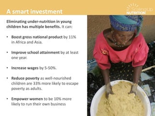 Eliminating under-nutrition in young
children has multiple benefits. It can:
• Boost gross national product by 11%
in Africa and Asia.
• Improve school attainment by at least
one year.
• Increase wages by 5-50%.
• Reduce poverty as well-nourished
children are 33% more likely to escape
poverty as adults.
• Empower women to be 10% more
likely to run their own business
A smart investment
 